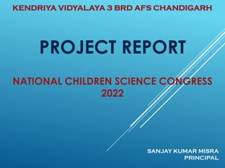 PROJECT REPORT
NATIONAL CHILDREN SCIENCE CONGRESS
2022
SANJAY KUMAR MISRA
PRINCIPAL
KENDRIYA VIDYALAYA 3 BRD AFS CHANDIGARH
 