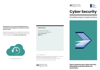 How to improve your cyber security;
affordable, practical advice for
businesses.
© Crown copyright 2020
Photographs produced with permission from third parties. NCSC information
licensed for re-use under the Open Government Licence
(http://www.nationalarchives.gov.uk/doc/open-government-licence).
Information correct at time of publication – March 2020
Organisations can carry out the following actions in
accordance with the guidance contained in the Small
Business Guide
Implementing these actions will significantly reduce the
chance of you becoming a victim of cyber crime. To find
out more, please visit ncsc.gov.uk/smallbusiness
Find out more
For further information,
or to contact us, please visit:
www.ncsc.gov.uk
@ncsc
Cyber Security
Small Business Guide Actions
Small
Business
Guide
Collection
 