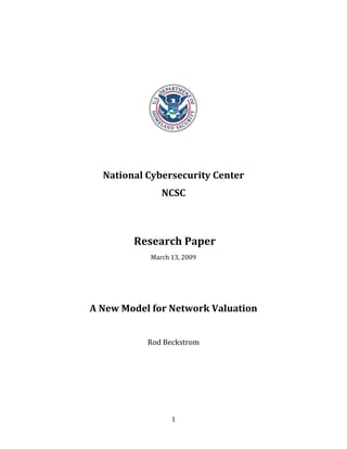  

                        

                        




                                   
                        

                        

      National Cybersecurity Center  
                   NCSC 
                        
                        

             Research Paper 
                March 13, 2009 

                        
                        
    A New Model for Network Valuation 
                        
               Rod Beckstrom 
                        
                        




                      1
 