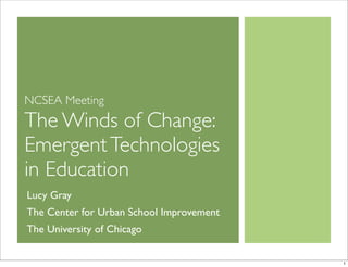 NCSEA Meeting
The Winds of Change:
EmergentTechnologies
in Education
Lucy Gray
The Center for Urban School Improvement
The University of Chicago
1
 