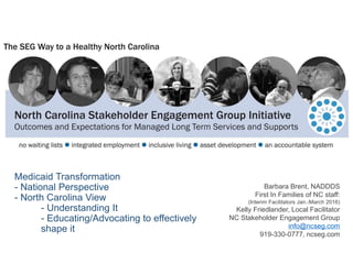 Medicaid Transformation
- National Perspective
- North Carolina View
- Understanding It
- Educating/Advocating to effectively
shape it
Barbara Brent, NADDDS
First In Families of NC staff:
(Interim Facilitators Jan.-March 2016)
Kelly Friedlander, Local Facilitator
NC Stakeholder Engagement Group
info@ncseg.com
919-330-0777, ncseg.com
 