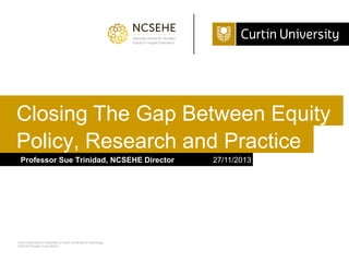 Closing The Gap Between Equity
Policy, Research and Practice
Professor Sue Trinidad, NCSEHE Director

Curtin University is a trademark of Curtin University of Technology
CRICOS Provider Code 00301J

27/11/2013

 