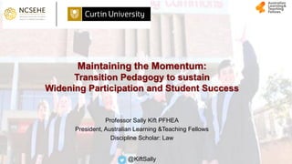 Maintaining the Momentum:
Transition Pedagogy to sustain
Widening Participation and Student Success
Professor Sally Kift PFHEA
President, Australian Learning &Teaching Fellows
Discipline Scholar: Law
@KiftSally
 