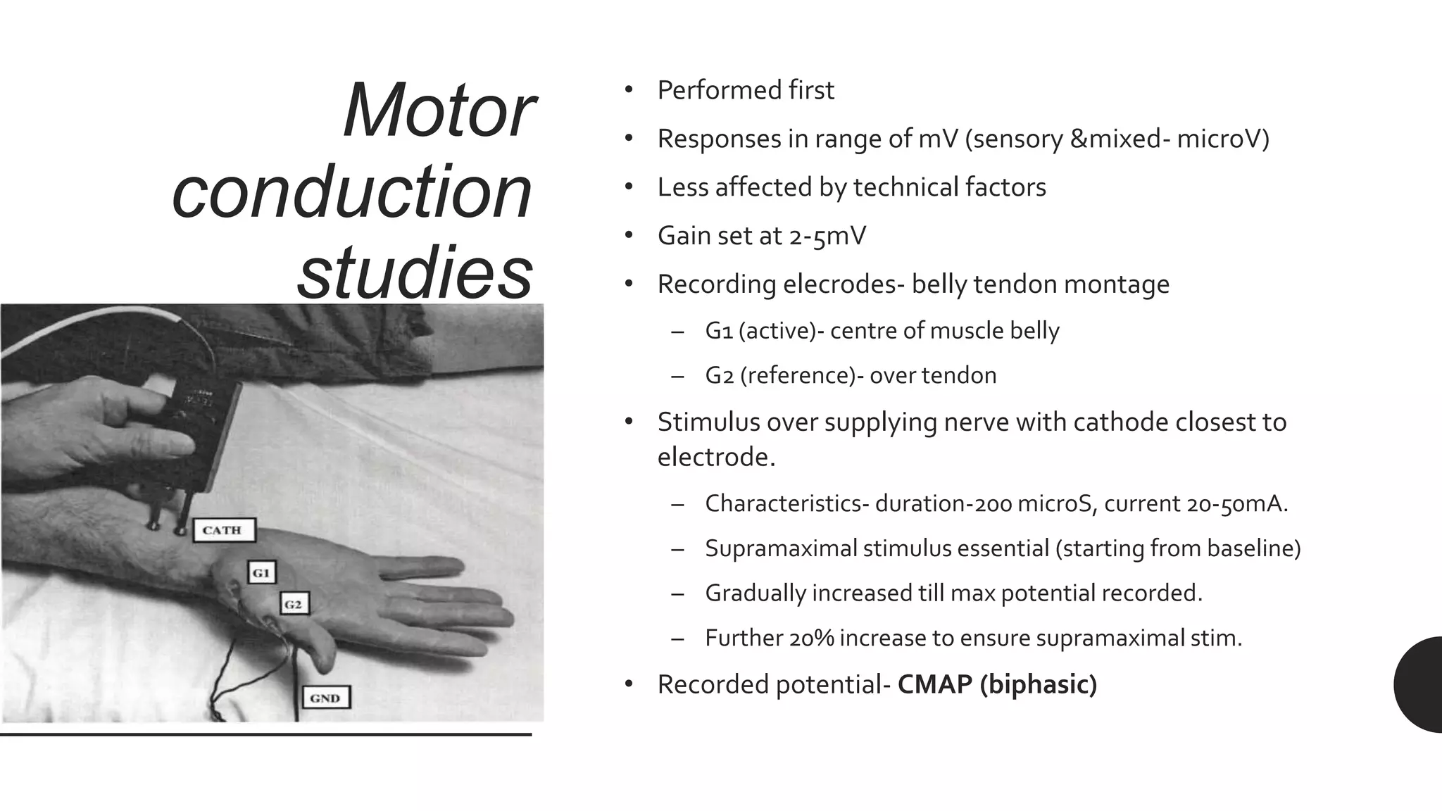 Motor
conduction
studies
• Performed first
• Responses in range of mV (sensory &mixed- microV)
• Less affected by technical factors
• Gain set at 2-5mV
• Recording elecrodes- belly tendon montage
– G1 (active)- centre of muscle belly
– G2 (reference)- over tendon
• Stimulus over supplying nerve with cathode closest to
electrode.
– Characteristics- duration-200 microS, current 20-50mA.
– Supramaximal stimulus essential (starting from baseline)
– Gradually increased till max potential recorded.
– Further 20% increase to ensure supramaximal stim.
• Recorded potential- CMAP (biphasic)
 