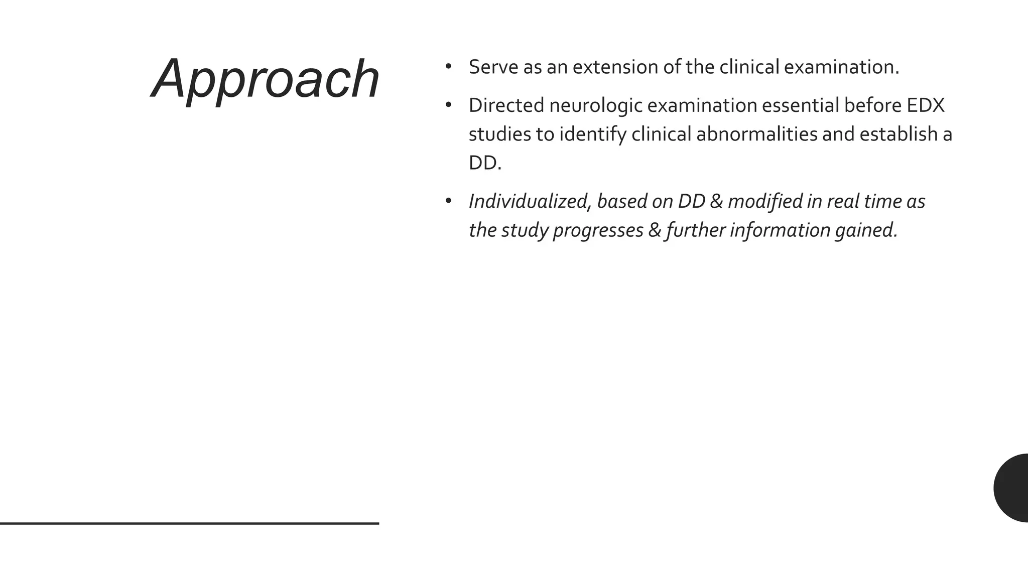 Approach • Serve as an extension of the clinical examination.
• Directed neurologic examination essential before EDX
studies to identify clinical abnormalities and establish a
DD.
• Individualized, based on DD & modified in real time as
the study progresses & further information gained.
 