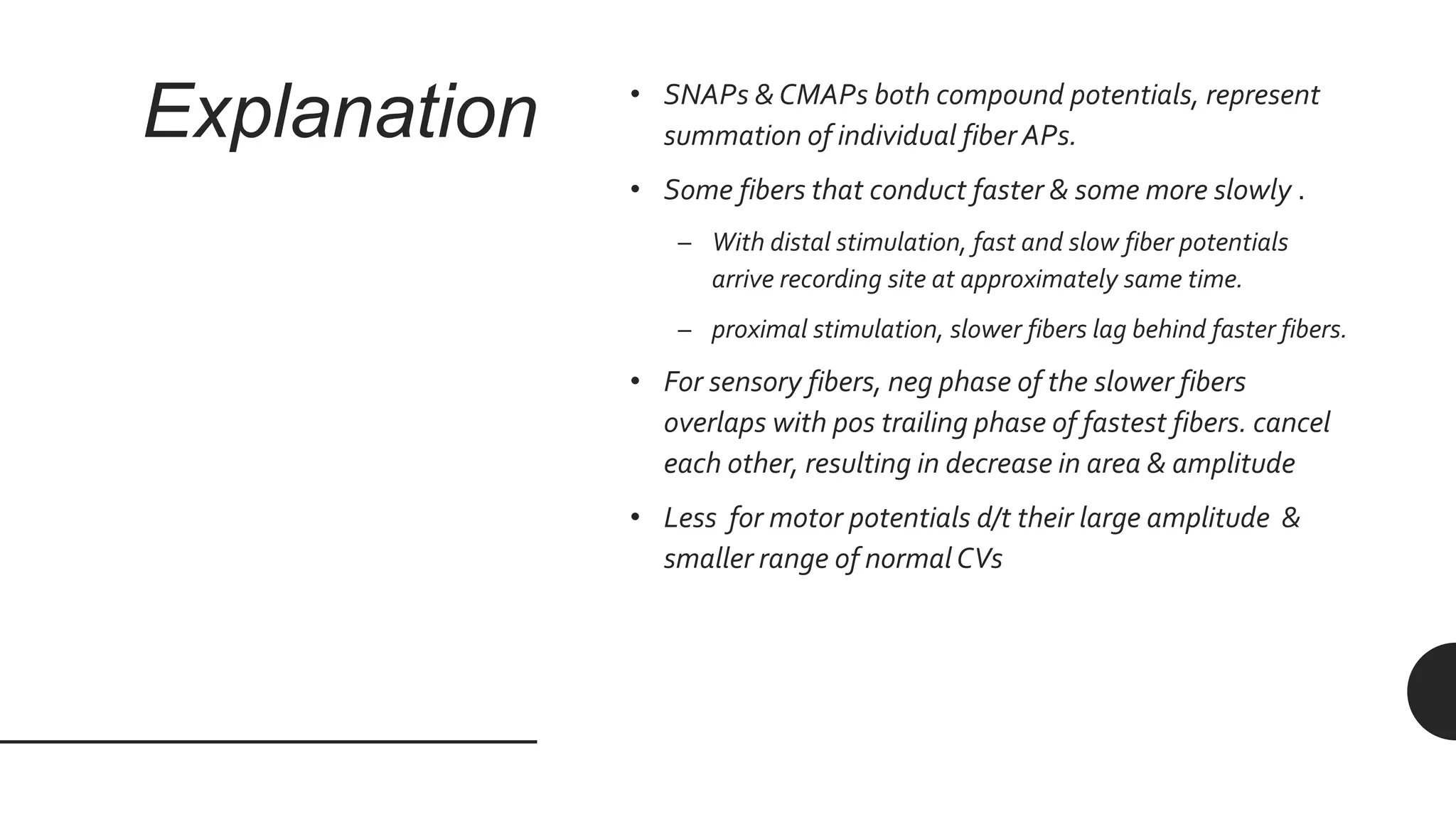 Explanation • SNAPs & CMAPs both compound potentials, represent
summation of individual fiber APs.
• Some fibers that conduct faster & some more slowly .
– With distal stimulation, fast and slow fiber potentials
arrive recording site at approximately same time.
– proximal stimulation, slower fibers lag behind faster fibers.
• For sensory fibers, neg phase of the slower fibers
overlaps with pos trailing phase of fastest fibers. cancel
each other, resulting in decrease in area & amplitude
• Less for motor potentials d/t their large amplitude &
smaller range of normal CVs
 