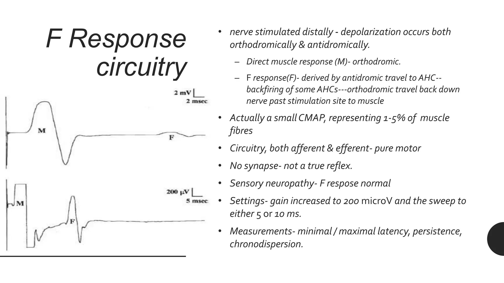 F Response
circuitry
• nerve stimulated distally - depolarization occurs both
orthodromically & antidromically.
– Direct muscle response (M)- orthodromic.
– F response(F)- derived by antidromic travel to AHC--
backfiring of some AHCs---orthodromic travel back down
nerve past stimulation site to muscle
• Actually a smallCMAP, representing 1-5% of muscle
fibres
• Circuitry, both afferent & efferent- pure motor
• No synapse- not a true reflex.
• Sensory neuropathy- F respose normal
• Settings- gain increased to 200 microV and the sweep to
either 5 or 10 ms.
• Measurements- minimal / maximal latency, persistence,
chronodispersion.
 