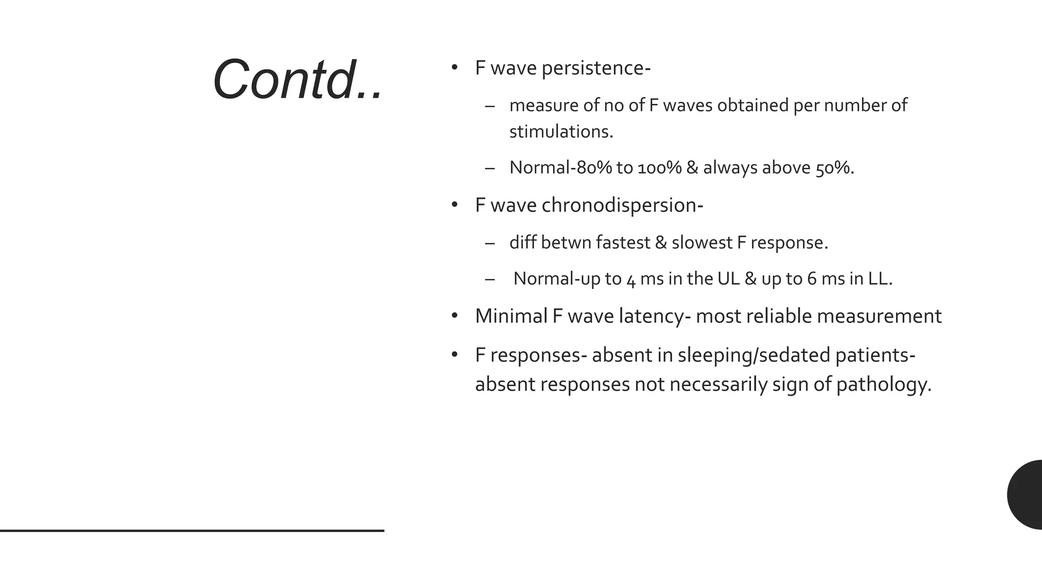 Contd.. • F wave persistence-
– measure of no of F waves obtained per number of
stimulations.
– Normal-80% to 100% & always above 50%.
• F wave chronodispersion-
– diff betwn fastest & slowest F response.
– Normal-up to 4 ms in the UL & up to 6 ms in LL.
• Minimal F wave latency- most reliable measurement
• F responses- absent in sleeping/sedated patients-
absent responses not necessarily sign of pathology.
 