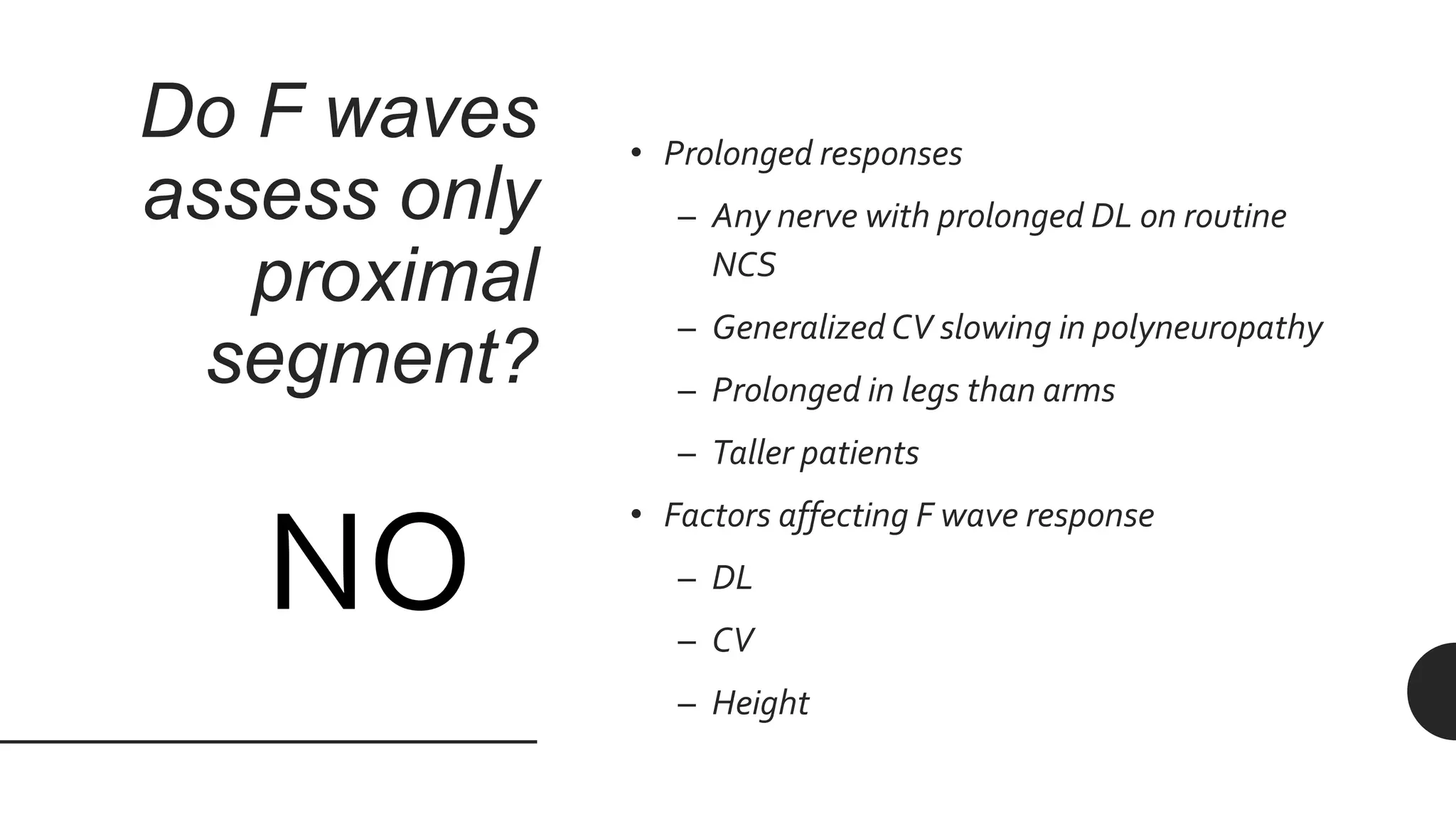 Do F waves
assess only
proximal
segment?
• Prolonged responses
– Any nerve with prolonged DL on routine
NCS
– Generalized CV slowing in polyneuropathy
– Prolonged in legs than arms
– Taller patients
• Factors affecting F wave response
– DL
– CV
– Height
NO
 