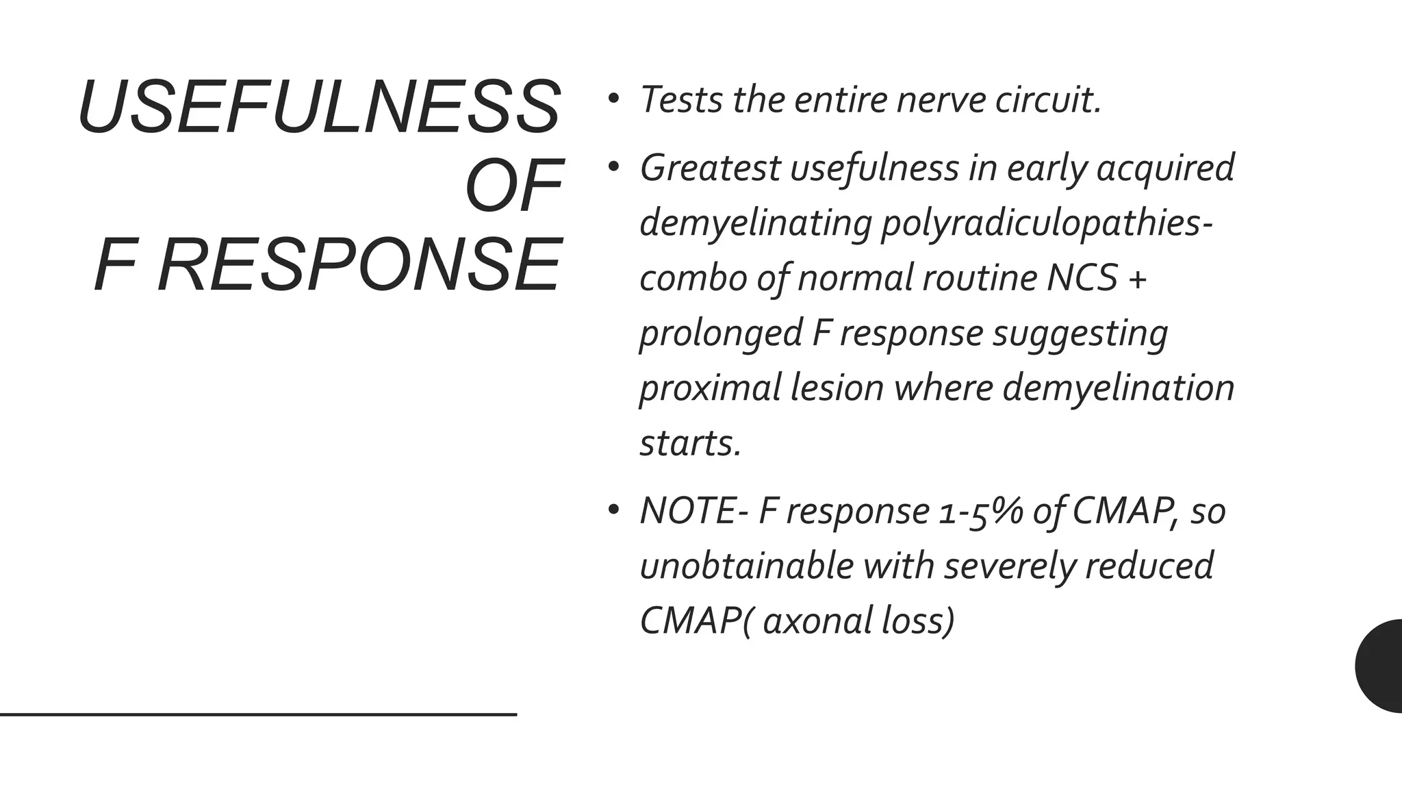 USEFULNESS
OF
F RESPONSE
• Tests the entire nerve circuit.
• Greatest usefulness in early acquired
demyelinating polyradiculopathies-
combo of normal routine NCS +
prolonged F response suggesting
proximal lesion where demyelination
starts.
• NOTE- F response 1-5% of CMAP, so
unobtainable with severely reduced
CMAP( axonal loss)
 