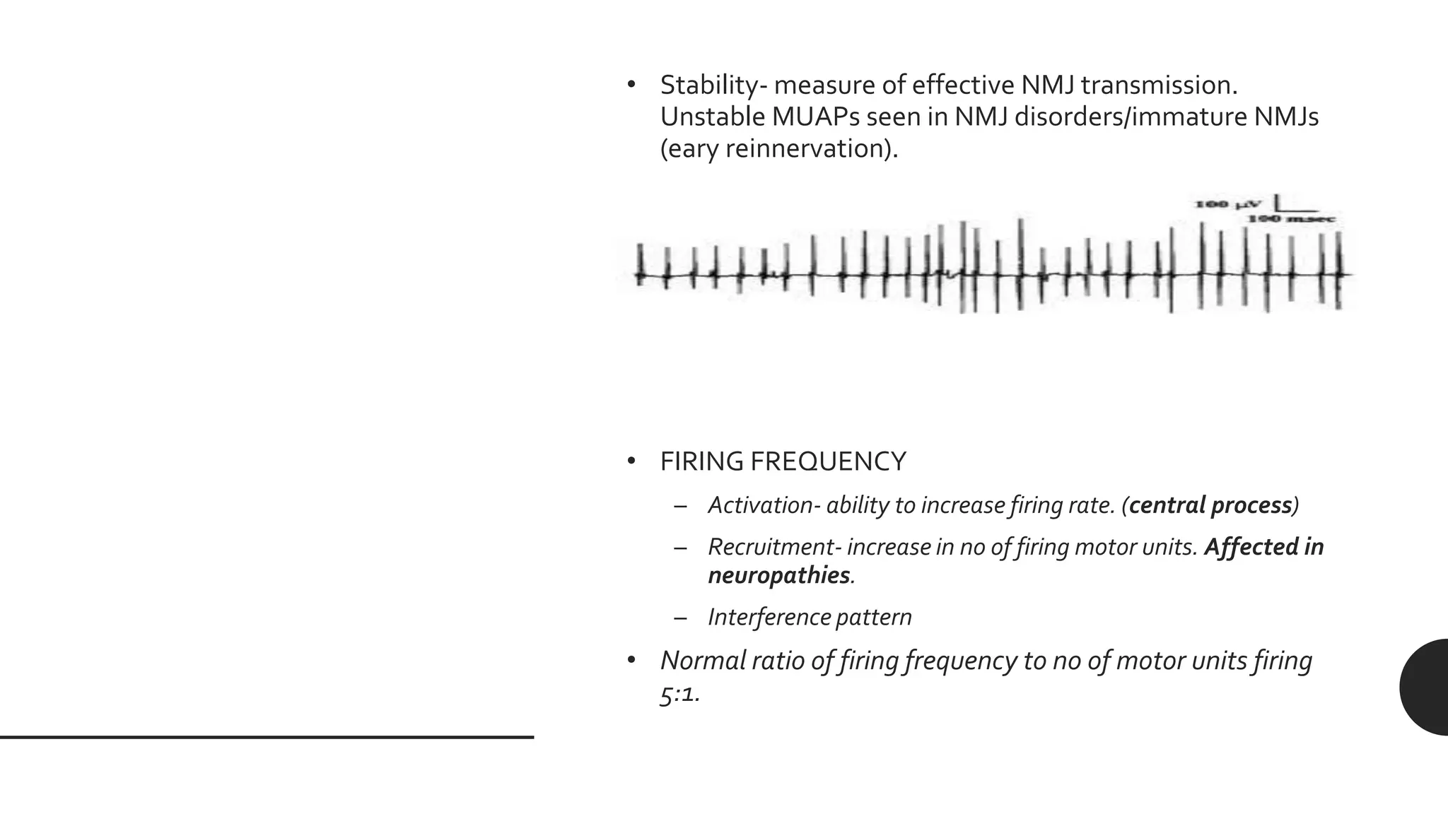• Stability- measure of effective NMJ transmission.
Unstable MUAPs seen in NMJ disorders/immature NMJs
(eary reinnervation).
• FIRING FREQUENCY
– Activation- ability to increase firing rate. (central process)
– Recruitment- increase in no of firing motor units. Affected in
neuropathies.
– Interference pattern
• Normal ratio of firing frequency to no of motor units firing
5:1.
 