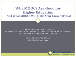 Why MOOCs Are Good for
           Higher Education
(And What MOOCs Will Make Your University Do)




              GARY W. MATKIN, PH.D., DEAN
CONTINUING EDUCATION, DISTANCE LEARNING AND SUMMER SESSION
           UNIVERSITY OF CALIFORNIA, IRVINE

                  NCSE ONLINE WEBINAR
                   DECEMBER 20, 2012
 