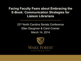 Facing Faculty Fears about Embracing the
E-Book: Communication Strategies for
Liaison Librarians
23rd North Carolina Serials Conference
Ellen Daugman & Carol Cramer
March 14, 2014
 