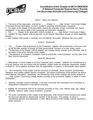 Constitution of the Chapter of ZETA OMICRON
A National Computer Science Honor Society
For SecondarySchools and Community Colleges
Article I: Name and Objective
1. The name of this organization shall be the _____ Chapter of _____High School / Community College
of the Zeta Omicron Association, an honor society in computing and information disciplines.
2. The object of this chapter of the Association shall be the promotion of high scholarship and original
investigation in the various fields of the computing and information disciplines.
3. The ______ Chapter of the Association shall be located at _____ High School / Community College.
4. Charters for new chapters shall be approved by the National Association through an online application
process.
5. New chapters shall receive a certificate from the National Association officiating their new charter.
Article II: Government
1. The ___ Chapter shall be governed by this Constitution, together with amendments to the same, and
by the By-Laws enacted to provide for those governmental functions of a more routine nature.
2. The By-Laws of this Chapter shall be adopted and changes thereto enacted by an affirmative vote of
two-thirds of the active members of the chapter.
3. The provisions of a chapter’s constitution shall be subordinate to the Constitution and By-Laws of the
Zeta Omicron Association.
Article III: Membership
1. Membership in a local chapter is an honor bestowed upon a student. Selection for membership is by
a Faculty Sponsor who can confirm that the individual student meets the necessary requirement detailed
in Article IV. Once selected, members have the responsibility to continue to demonstrate these qualities.
2. The membership of this chapter shall be comprised of individuals whose academic achievements,
reputation, and creative abilities deserve recognition, and whose membership would enhance the stature
of the National Association. Specifically, the membership shall include students and former students of
_____High School / Community College elected according to the procedures detailed in Article IV of this
Constitution.
3. Honorary members shall be individuals in the local community from businesses and universities of
distinguished achievement in the field of computing.
4. Eligibility for membership shall not be restricted according to race, color, national origin, age, religion,
disability, veteran’s status, sexual orientation, or gender.
5. The active membership of this chapter of the Association shall consist of those members who satisfy
the fiscal and attendance requirements set forth in the By-Laws. The privilege of voting in
membership elections and participation in other official functions of the Chapter shall be restricted to
active members.
 