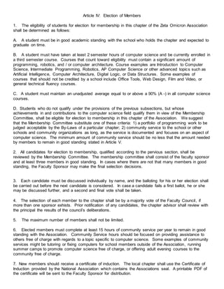 Article IV: Election of Members
1. The eligibility of students for election for membership in this chapter of the Zeta Omicron Association
shall be determined as follows:
A. A student must be in good academic standing with the school who holds the chapter and expected to
graduate on time.
B. A student must have taken at least 2 semester hours of computer science and be currently enrolled in
a third semester course. Courses that count toward eligibility must contain a significant amount of
programming, robotics, and / or computer architecture. Course examples are Introduction to Computer
Science, Intermediate Programming, Robotics, AP Computer Science or other advanced topics such as
Artificial Intelligence, Computer Architecture, Digital Logic, or Data Structures. Some examples of
courses that should not be credited by a school include Office Tools, Web Design, Film and Video, or
general technical fluency courses.
C. A student must maintain an unadjusted average equal to or above a 90% (A -) in all computer science
courses.
D. Students who do not qualify under the provisions of the previous subsections, but whose
achievements in and contributions to the computer science field qualify them in view of the Membership
Committee, shall be eligible for election to membership in this chapter of the Association. We suggest
that the Membership Committee substitute one of these criteria: 1) a portfolio of programming work to be
judged acceptable by the By-Laws of a particular chapter; 2) community service to the school or other
schools and community organizations as long, as the service is documented and focuses on an aspect of
computer science. The minimum amount of community service should be no less that the amount needed
by members to remain in good standing stated in Article V.
2. All candidates for election to membership, qualified according to the pervious section, shall be
reviewed by the Membership Committee. The membership committee shall consist of the faculty sponsor
and at least three members in good standing. In cases where there are not that many members in good
standing, the Faculty Sponsor may make the final selection decisions.
3. Each candidate must be discussed individually by name, and the balloting for his or her election shall
be carried out before the next candidate is considered. In case a candidate fails a first ballot, he or she
may be discussed further, and a second and final vote shall be taken.
4. The selection of each member to the chapter shall be by a majority vote of the Faculty Council, if
more than one sponsor exhists. Prior notification of any candidates, the chapter advisor shall review with
the principal the results of the council’s deliberations.
5. The maximum number of members shall not be limited.
6. Elected members must complete at least 15 hours of community service per year to remain in good
standing with the Association. Community Service hours should be focused on providing assistance to
others free of charge with regards to a topic specific to computer science. Some examples of community
services might be tutoring or fixing computers for school members outside of the Association, running
summer camps to promote computer science free of charge, or offering adult evening courses to the
community free of charge.
7. New members should receive a certificate of induction. The local chapter shall use the Certificate of
Induction provided by the National Association which contains the Associations seal. A printable PDF of
the certificate will be sent to the Faculty Sponsor for distribution.
 