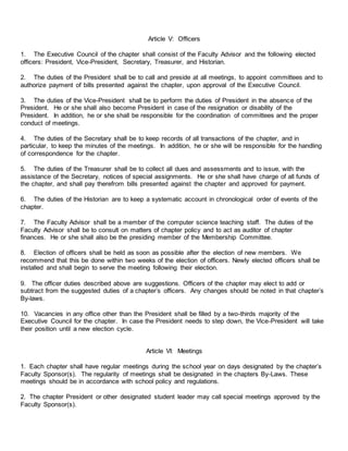 Article V: Officers
1. The Executive Council of the chapter shall consist of the Faculty Advisor and the following elected
officers: President, Vice-President, Secretary, Treasurer, and Historian.
2. The duties of the President shall be to call and preside at all meetings, to appoint committees and to
authorize payment of bills presented against the chapter, upon approval of the Executive Council.
3. The duties of the Vice-President shall be to perform the duties of President in the absence of the
President. He or she shall also become President in case of the resignation or disability of the
President. In addition, he or she shall be responsible for the coordination of committees and the proper
conduct of meetings.
4. The duties of the Secretary shall be to keep records of all transactions of the chapter, and in
particular, to keep the minutes of the meetings. In addition, he or she will be responsible for the handling
of correspondence for the chapter.
5. The duties of the Treasurer shall be to collect all dues and assessments and to issue, with the
assistance of the Secretary, notices of special assignments. He or she shall have charge of all funds of
the chapter, and shall pay therefrom bills presented against the chapter and approved for payment.
6. The duties of the Historian are to keep a systematic account in chronological order of events of the
chapter.
7. The Faculty Advisor shall be a member of the computer science teaching staff. The duties of the
Faculty Advisor shall be to consult on matters of chapter policy and to act as auditor of chapter
finances. He or she shall also be the presiding member of the Membership Committee.
8. Election of officers shall be held as soon as possible after the election of new members. We
recommend that this be done within two weeks of the election of officers. Newly elected officers shall be
installed and shall begin to serve the meeting following their election.
9. The officer duties described above are suggestions. Officers of the chapter may elect to add or
subtract from the suggested duties of a chapter’s officers. Any changes should be noted in that chapter’s
By-laws.
10. Vacancies in any office other than the President shall be filled by a two-thirds majority of the
Executive Council for the chapter. In case the President needs to step down, the Vice-President will take
their position until a new election cycle.
Article VI: Meetings
1. Each chapter shall have regular meetings during the school year on days designated by the chapter’s
Faculty Sponsor(s). The regularity of meetings shall be designated in the chapters By-Laws. These
meetings should be in accordance with school policy and regulations.
2. The chapter President or other designated student leader may call special meetings approved by the
Faculty Sponsor(s).
 