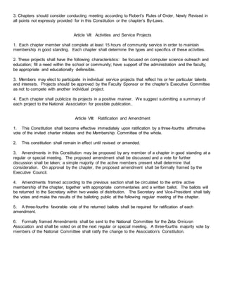 3. Chapters should consider conducting meeting according to Robert’s Rules of Order, Newly Revised in
all points not expressly provided for in this Constitution or the chapter’s By-Laws.
Article VII: Activities and Service Projects
1. Each chapter member shall complete at least 15 hours of community service in order to maintain
membership in good standing. Each chapter shall determine the types and specifics of these activities.
2. These projects shall have the following characteristics: be focused on computer science outreach and
education; fill a need within the school or community; have support of the administration and the faculty;
be appropriate and educationally defensible.
3. Members may elect to participate in individual service projects that reflect his or her particular talents
and interests. Projects should be approved by the Faculty Sponsor or the chapter’s Executive Committee
as not to compete with another individual project.
4. Each chapter shall publicize its projects in a positive manner. We suggest submitting a summary of
each project to the National Association for possible publication..
Article VIII: Ratification and Amendment
1. This Constitution shall become effective immediately upon ratification by a three-fourths affirmative
vote of the invited charter initiates and the Membership Committee of the whole.
2. This constitution shall remain in effect until revised or amended.
3. Amendments in this Constitution may be proposed by any member of a chapter in good standing at a
regular or special meeting. The proposed amendment shall be discussed and a vote for further
discussion shall be taken; a simple majority of the active members present shall determine that
consideration. On approval by the chapter, the proposed amendment shall be formally framed by the
Executive Council.
4. Amendments framed according to the previous section shall be circulated to the entire active
membership of the chapter, together with appropriate commentaries and a written ballot. The ballots will
be returned to the Secretary within two weeks of distribution. The Secretary and Vice-President shall tally
the votes and make the results of the balloting public at the following regular meeting of the chapter.
5. A three-fourths favorable vote of the returned ballots shall be required for ratification of each
amendment.
6. Formally framed Amendments shall be sent to the National Committee for the Zeta Omicron
Association and shall be voted on at the next regular or special meeting. A three-fourths majority vote by
members of the National Committee shall ratify the change to the Association’s Constitution.
 