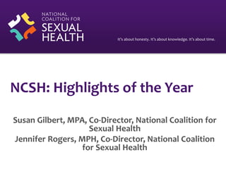 It’s about honesty. It’s about knowledge. It’s about time.
NCSH: Highlights of the Year
Susan Gilbert, MPA, Co-Director, National Coalition for
Sexual Health
Jennifer Rogers, MPH, Co-Director, National Coalition
for Sexual Health
 