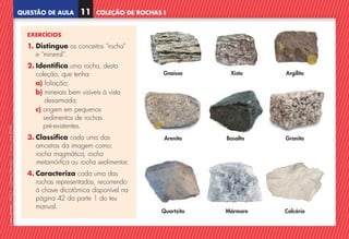 QUESTÃO DE AULA
©
AREAL
EDITORES
–
NCSI
5
–
Ciências
Naturais
–
5.º
ano
–
cód.
89452
COLEÇÃO DE ROCHAS I
11
EXERCÍCIOS
1. Distingue os conceitos “rocha”
e “mineral”.
2. 
Identifica uma rocha, desta
coleção, que tenha:
a) foliação;
b) 
minerais bem visíveis à vista
desarmada;
c) 
origem em pequenos
sedimentos de rochas
pré-existentes.
3. Classifica cada uma das
amostras da imagem como:
rocha magmática, rocha
metamórfica ou rocha sedimentar.
4. Caracteriza cada uma das
rochas representadas, recorrendo
à chave dicotómica disponível na
página 42 da parte 1 do teu
manual.
Gnaisse
Arenito Granito
Quartzito Calcário
Xisto Argilito
Basalto
Mármore
NCSI5QA_20160029_P001_064_3P.indd 12 7/8/16 9:01 AM
 