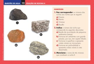 QUESTÃO DE AULA
©
AREAL
EDITORES
–
NCSI
5
–
Ciências
Naturais
–
5.º
ano
–
cód.
89452
EXERCÍCIOS
1. 
Faz corresponder os números das
rochas aos nomes que se seguem:
a) Granito
b) Arenito
c) Gnaisse
d) Basalto
2. Indica o número da rocha que
corresponde às seguintes descrições:
a)	
Resulta da acumulação de pequenos
sedimentos (areias).
b)	
Forma-se em ambientes com grande
pressão, por isso, tem aspeto foliado.
c) 
Forma-se à superfície e apresenta
cristais visíveis ao microscópio.
d)	
Forma-se em profundidade e
apresenta cristais visíveis à vista
desarmada.
3. Menciona o nome de três minerais
que constituem a rocha II.
COLEÇÃO DE ROCHAS II
12
IV
III
I
II
NCSI5QA_20160029_P001_065_3P.indd 13 7/4/16 4:52 PM
 