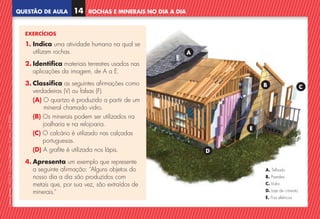 QUESTÃO DE AULA
©
AREAL
EDITORES
–
NCSI
5
–
Ciências
Naturais
–
5.º
ano
–
cód.
89452
ROCHAS E MINERAIS NO DIA A DIA
14
EXERCÍCIOS
1. Indica uma atividade humana na qual se
utilizam rochas.
2. Identifica materiais terrestres usados nas
aplicações da imagem, de A a E.
3. Classifica as seguintes afirmações como
verdadeiras (V) ou falsas (F).
(A) 
O quartzo é produzido a partir de um
mineral chamado vidro.
(B) 
Os minerais podem ser utilizados na
joalharia e na relojoaria.
(C) 
O calcário é utilizado nas calçadas
portuguesas.
(D) A grafite é utilizada nos lápis.
4. Apresenta um exemplo que represente
a seguinte afirmação: “Alguns objetos do
nosso dia a dia são produzidos com
metais que, por sua vez, são extraídos de
minerais.”
A
B
D
C
E
A. Telhado
B. Paredes
C. Vidro
D. Laje de cimento
E. Fios elétricos
NCSI5QA_20160029_P001_065_3P.indd 15 7/4/16 4:52 PM
 