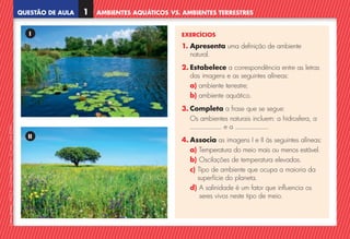 QUESTÃO DE AULA 1 AMBIENTES AQUÁTICOS VS. AMBIENTES TERRESTRES
©
AREAL
EDITORES
–
NCSI
5
–
Ciências
Naturais
–
5.º
ano
–
cód.
89452
EXERCÍCIOS
1. 
Apresenta uma definição de ambiente
natural.
2. Estabelece a correspondência entre as letras
das imagens e as seguintes alíneas:
a) ambiente terrestre;
b) ambiente aquático.
3. Completa a frase que se segue:
	
Os ambientes naturais incluem: a hidrosfera, a
e a .
4. Associa as imagens I e II às seguintes alíneas:
a) Temperatura do meio mais ou menos estável.
b) Oscilações de temperatura elevadas.
c) 
Tipo de ambiente que ocupa a maioria da
superfície do planeta.
d) 
A salinidade é um fator que influencia os
seres vivos neste tipo de meio.
I
II
NCSI5QA_20160029_P001_065_3P.indd 2 7/4/16 4:52 PM
 