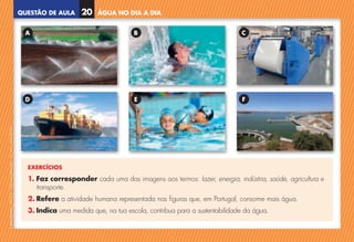 QUESTÃO DE AULA
©
AREAL
EDITORES
–
NCSI
5
–
Ciências
Naturais
–
5.º
ano
–
cód.
89452
ÁGUA NO DIA A DIA
20
EXERCÍCIOS
1. Faz corresponder cada uma das imagens aos termos: lazer, energia, indústria, saúde, agricultura e
transporte.
2. Refere a atividade humana representada nas figuras que, em Portugal, consome mais água.
3. Indica uma medida que, na tua escola, contribua para a sustentabilidade da água.
A
D
B
E
C
F
NCSI5QA_20160029_P001_065_3P.indd 21 7/4/16 4:53 PM
 