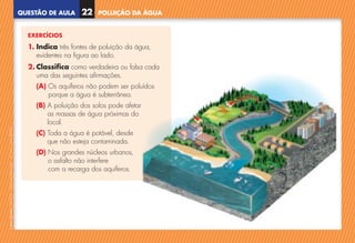 QUESTÃO DE AULA
©
AREAL
EDITORES
–
NCSI
5
–
Ciências
Naturais
–
5.º
ano
–
cód.
89452
POLUIÇÃO DA ÁGUA
22
EXERCÍCIOS
1. Indica três fontes de poluição da água,
evidentes na figura ao lado.
2. Classifica como verdadeira ou falsa cada
uma das seguintes afirmações.
(A) 
Os aquíferos não podem ser poluídos
porque a água é subterrânea.
(B) 
A poluição dos solos pode afetar
as massas de água próximas do
local.
(C) 
Toda a água é potável, desde
que não esteja contaminada.
(D) 
Nos grandes núcleos urbanos,
o asfalto não interfere
com a recarga dos aquíferos.
NCSI5QA_20160029_P001_065_3P.indd 23 7/4/16 4:53 PM
 