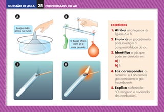 QUESTÃO DE AULA
©
AREAL
EDITORES
–
NCSI
5
–
Ciências
Naturais
–
5.º
ano
–
cód.
89452
EXERCÍCIOS
1. 
Atribui uma legenda às
figuras A e B.
2. Enuncia um procedimento
para investigar a
compressibilidade do ar.
3. Identifica o gás que
pode ser detetado em:
a) I;
b) II.
4. Faz corresponder os
números I e II aos termos
gás comburente e gás
incomburente.
5. Explica a afirmação:
“O nitrogénio é moderador
das combustões”.
A água não
entra no funil.
O balão cheio
com ar é
mais pesado.
A água não
entra no funil.
O balão cheio
com ar é
mais pesado.
A
I
B
II
PROPRIEDADES DO AR
25
NCSI5QA_20160029_P001_065_3P.indd 26 7/4/16 4:53 PM
 