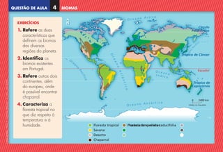 QUESTÃO DE AULA
©
AREAL
EDITORES
–
NCSI
5
–
Ciências
Naturais
–
5.º
ano
–
cód.
89452
N
N
2400 km
Válida no Equador
0
O c e a n o Á r t i c o
O c e a n o A
A n t
t á
á r
r t
t i
i c
c o
o
O c e a n o
Í n d i c o
e
a
n
o
P
a
cífico
O
cea
n
o
o
P
a
c
í
f
i
c
o
O
c
c
e
a
n
o
A
t
l
â
n
n
t
i
c
o
Equador
Tróp
ópic
ico de Câncer
T
T
Tr
T
O
O
O
c
c
e
e
Tr
Tróp
ópico de
C
Ca
apr
pric
icór
órnio
Cí
C rcul
ulo
c
rc
ol
la Á
r rt
rtic
ico
o
PolarÁrti
Pola
PolarÁrtic
Floresta tropical
Savana
Deserto
Chaparral
Pradaria
Floresta temperada caducifólia
Floresta de coníferas
Tundra
Altas montanhas
Polar
N
N
2400 km
Válida no Equador
0
O c e a n o Á r t i c o
O c e a n o A
A n t
t á
á r
r t
t i
i c
c o
o
O c e a n o
Í n d i c o
e
a
n
o
P
a
cífico
O
cea
n
o
o
P
a
c
í
f
i
c
o
O
c
c
e
a
n
o
A
t
l
â
n
n
t
i
c
o
Equador
Tróp
ópic
ico de Câncer
T
T
Tr
T
O
O
O
c
c
e
e
Tr
Tróp
ópico de
C
Ca
apr
pric
icór
órnio
Cí
C rcul
ulo
c
rc
ol
la Á
r rt
rtic
ico
o
PolarÁrti
Pola
PolarÁrtic
Floresta tropical
Savana
Deserto
Chaparral
Pradaria
Floresta temperada caducifólia
Floresta de coníferas
Tundra
Altas montanhas
Polar
BIOMAS
4
EXERCÍCIOS
1. 
Refere as duas
características que
definem os biomas
das diversas
regiões do planeta.
2. 
Identifica os
biomas existentes
em Portugal.
3. 
Refere outros dois
continentes, além
do europeu, onde
é possível encontrar
chaparral.
4. 
Caracteriza a
floresta tropical no
que diz respeito à
temperatura e à
humidade.
NCSI5QA_20160029_P001_065_3P.indd 5 7/4/16 4:52 PM
 