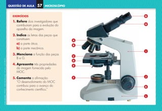 QUESTÃO DE AULA
©
AREAL
EDITORES
–
NCSI
5
–
Ciências
Naturais
–
5.º
ano
–
cód.
89452
MICROSCÓPIO
57
EXERCÍCIOS
1. 
Refere dois investigadores que
contribuíram para a evolução do
aparelho da imagem.
2. 
Indica as letras das peças que
constituem:
a) a parte ótica;
b) a parte mecânica.
3. 
Menciona a função das peças
B e G.
4. Apresenta três propriedades
da imagem fornecida pelo
MOC.
5. Comenta a afirmação:
	
“O desenvolvimento do MOC
contribuiu para o avanço do
conhecimento científico.”
H
I
J
A
B
C
D
E
F
G
L
K
NCSI5QA_20160029_P001_065_3P.indd 58 7/4/16 4:54 PM
 