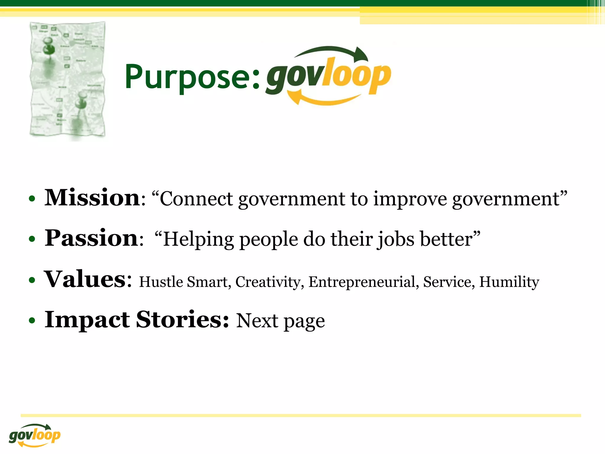 Purpose:


•  Mission: “Connect government to improve government”
•  Passion: “Helping people do their jobs better”
•  Values: Hustle Smart, Creativity, Entrepreneurial, Service, Humility
•  Impact Stories: Next page
 
