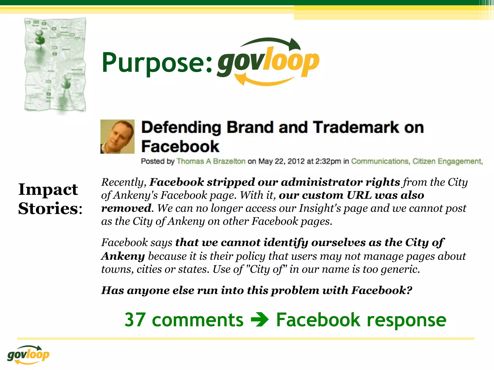 Purpose:



           Recently, Facebook stripped our administrator rights from the City
Impact     of Ankeny's Facebook page. With it, our custom URL was also
Stories:   removed. We can no longer access our Insight's page and we cannot post
           as the City of Ankeny on other Facebook pages.
           Facebook says that we cannot identify ourselves as the City of
           Ankeny because it is their policy that users may not manage pages about
           towns, cities or states. Use of "City of" in our name is too generic.
           Has anyone else run into this problem with Facebook?

               37 comments è Facebook response
 