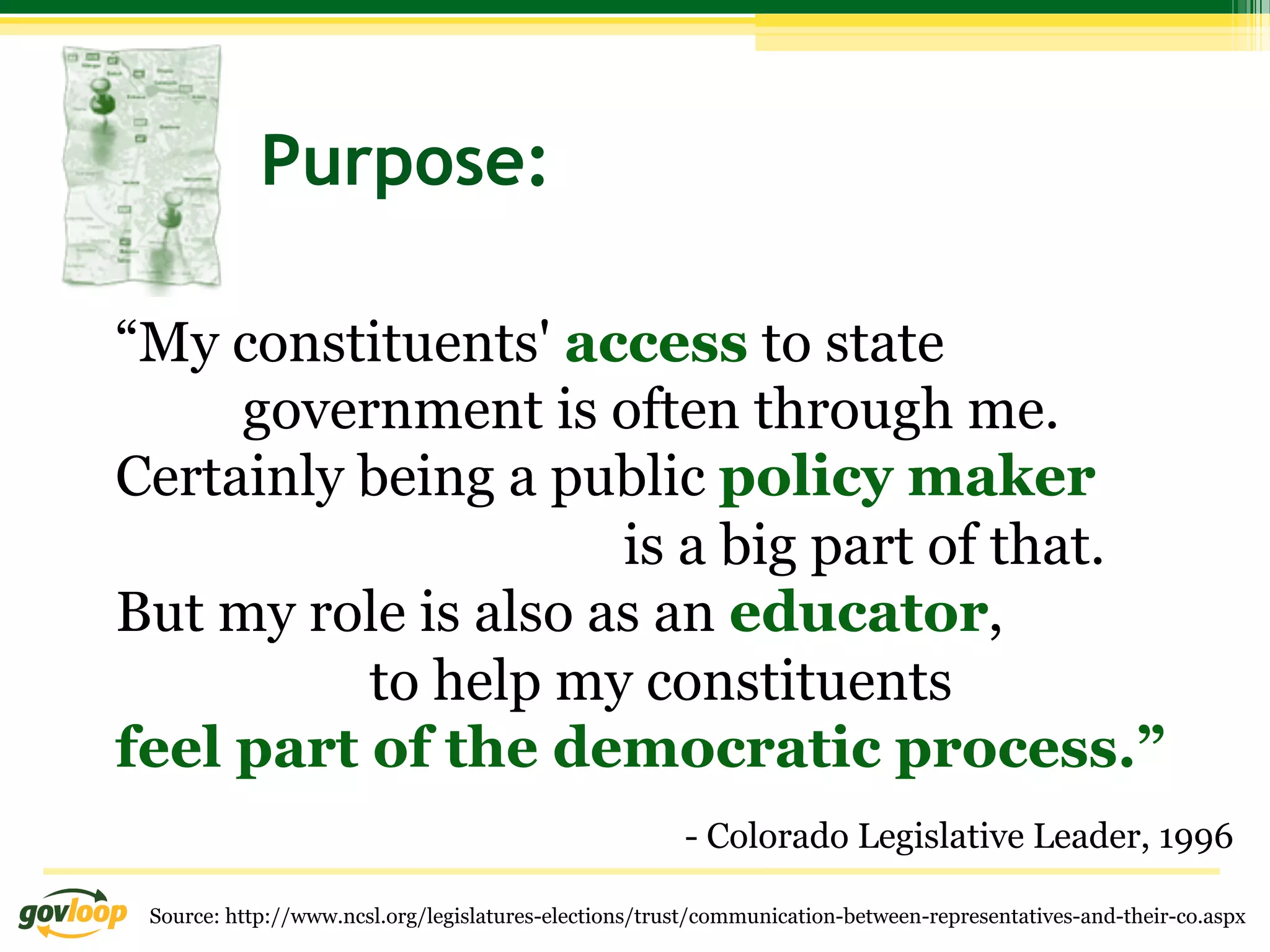 Purpose:

“My constituents' access to state
     government is often through me.
Certainly being a public policy maker
                     is a big part of that.
But my role is also as an educator,
          to help my constituents
feel part of the democratic process.”
                                                       - Colorado Legislative Leader, 1996

 Source: http://www.ncsl.org/legislatures-elections/trust/communication-between-representatives-and-their-co.aspx
 