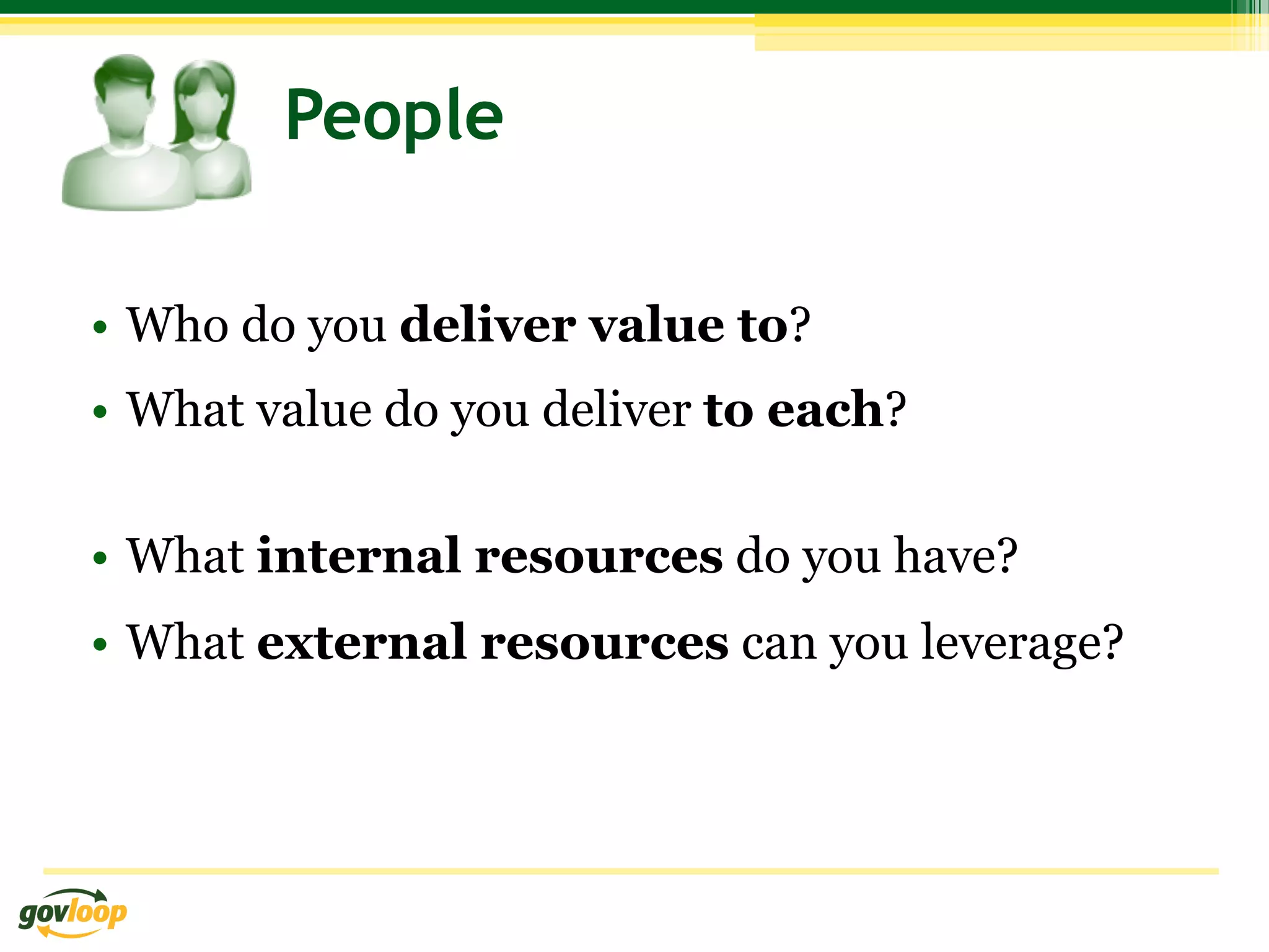 People

•  Who do you deliver value to?
•  What value do you deliver to each?

•  What internal resources do you have?
•  What external resources can you leverage?
 