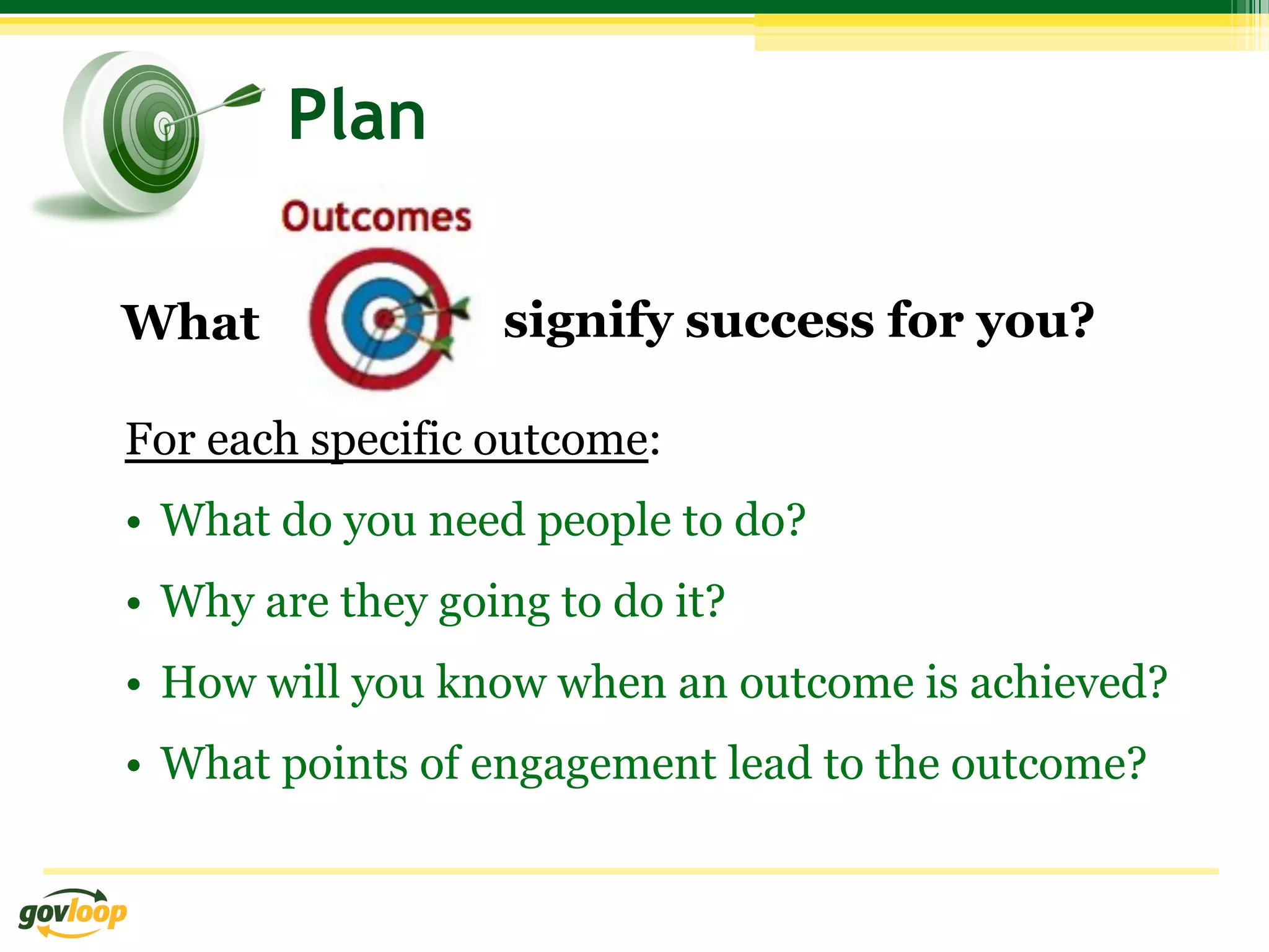 Plan

What               signify success for you?

For each specific outcome:
•  What do you need people to do?
•  Why are they going to do it?
•  How will you know when an outcome is achieved?
•  What points of engagement lead to the outcome?
 