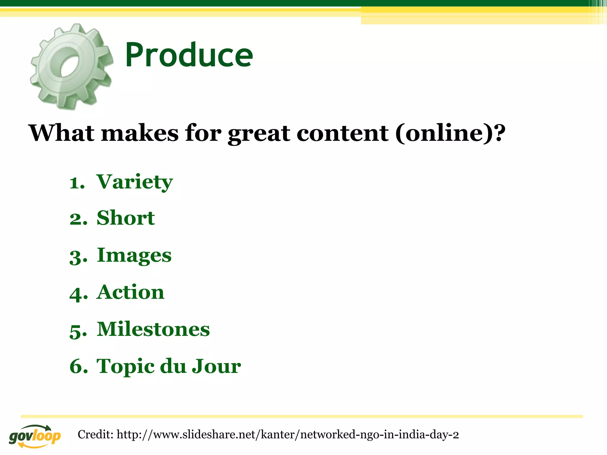 Produce

What makes for great content (online)?

   1.  Variety
   2.  Short
   3.  Images
   4.  Action
   5.  Milestones
   6.  Topic du Jour


   Credit: http://www.slideshare.net/kanter/networked-ngo-in-india-day-2
 