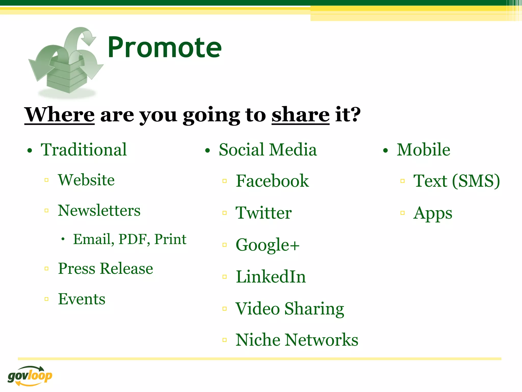 Promote

Where are you going to share it?
•  Traditional              •  Social Media       •  Mobile
  ▫  Website                  ▫  Facebook           ▫  Text (SMS)
  ▫  Newsletters              ▫  Twitter            ▫  Apps
    –  Email, PDF, Print     ▫  Google+
  ▫  Press Release
                              ▫  LinkedIn
  ▫  Events
                              ▫  Video Sharing
                              ▫  Niche Networks
 