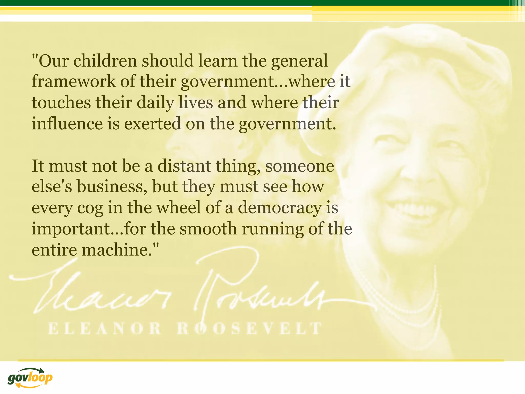 "Our children should learn the general
framework of their government…where it
touches their daily lives and where their
influence is exerted on the government.

It must not be a distant thing, someone
else's business, but they must see how
every cog in the wheel of a democracy is
important…for the smooth running of the
entire machine."
 