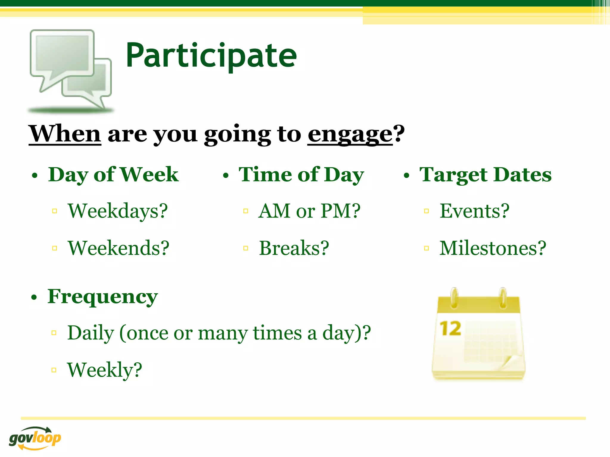 Participate

When are you going to engage?
•  Day of Week      •  Time of Day      •  Target Dates
 ▫  Weekdays?         ▫  AM or PM?        ▫  Events?
 ▫  Weekends?         ▫  Breaks?          ▫  Milestones?

•  Frequency
 ▫  Daily (once or many times a day)?
 ▫  Weekly?
 