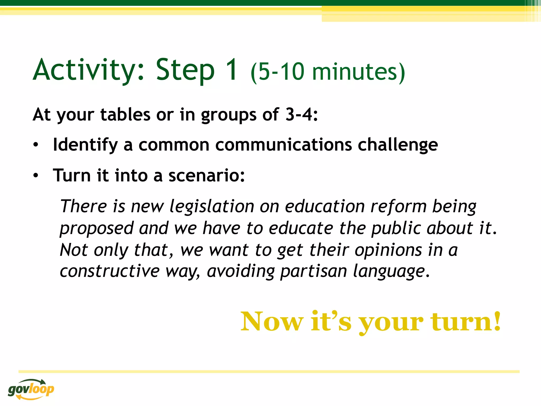 Activity: Step 1 (5-10 minutes)
At your tables or in groups of 3-4:
•  Identify a common communications challenge
•  Turn it into a scenario:
   There is new legislation on education reform being
   proposed and we have to educate the public about it.
   Not only that, we want to get their opinions in a
   constructive way, avoiding partisan language.

                          Now it’s your turn!
 