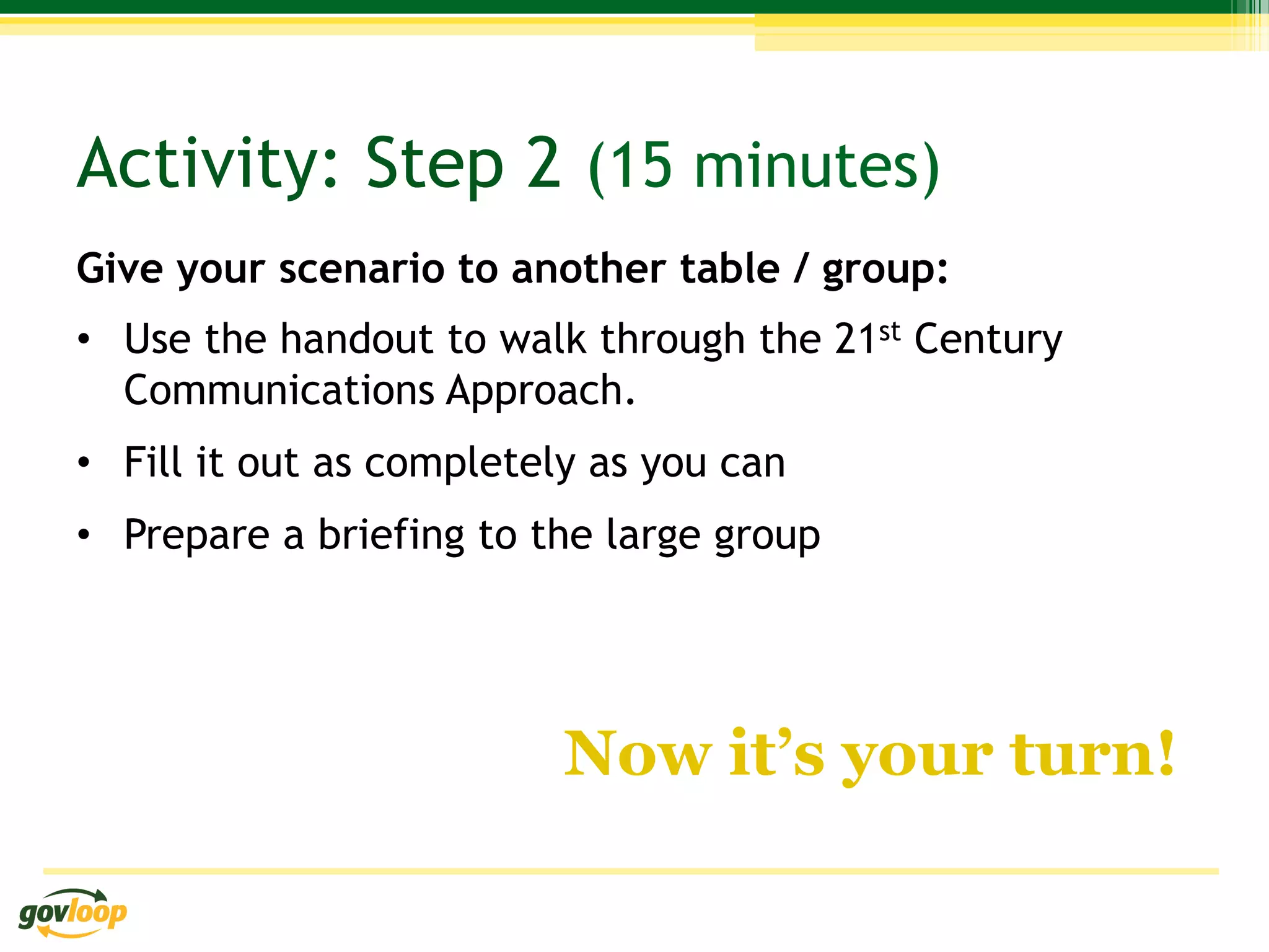 Activity: Step 2 (15 minutes)
Give your scenario to another table / group:
•  Use the handout to walk through the 21st Century
   Communications Approach.
•  Fill it out as completely as you can
•  Prepare a briefing to the large group




                          Now it’s your turn!
 