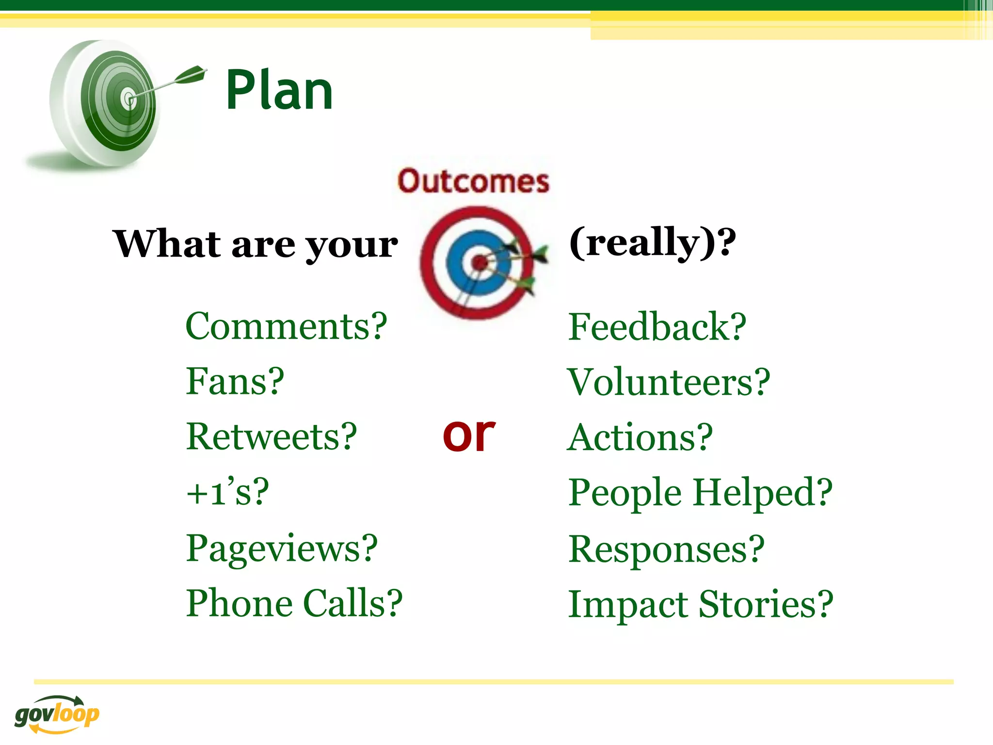 Plan

What are your          (really)?

   Comments?           Feedback?
   Fans?               Volunteers?
   Retweets?      or   Actions?
   +1’s?               People Helped?
   Pageviews?          Responses?
   Phone Calls?        Impact Stories?
 