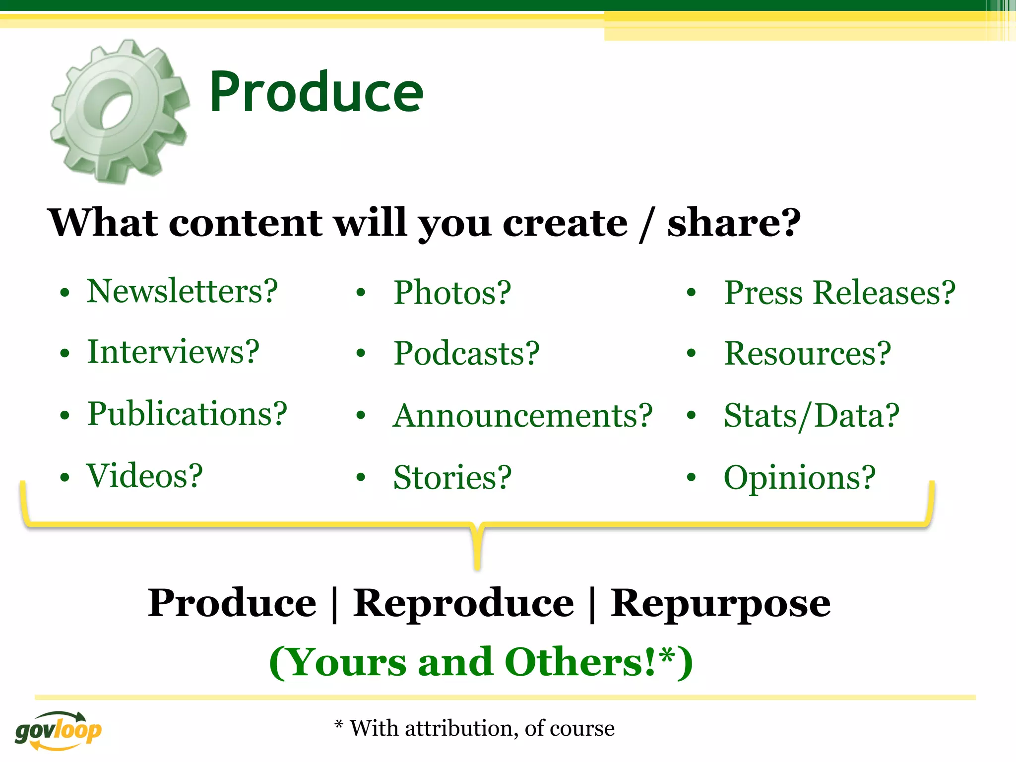 Produce

What content will you create / share?
•  Newsletters?      •  Photos?                    •  Press Releases?
•  Interviews?       •  Podcasts?                  •  Resources?
•  Publications?     •  Announcements? •  Stats/Data?
•  Videos?           •  Stories?                   •  Opinions?


      Produce | Reproduce | Repurpose
           (Yours and Others!*)
                   * With attribution, of course
 