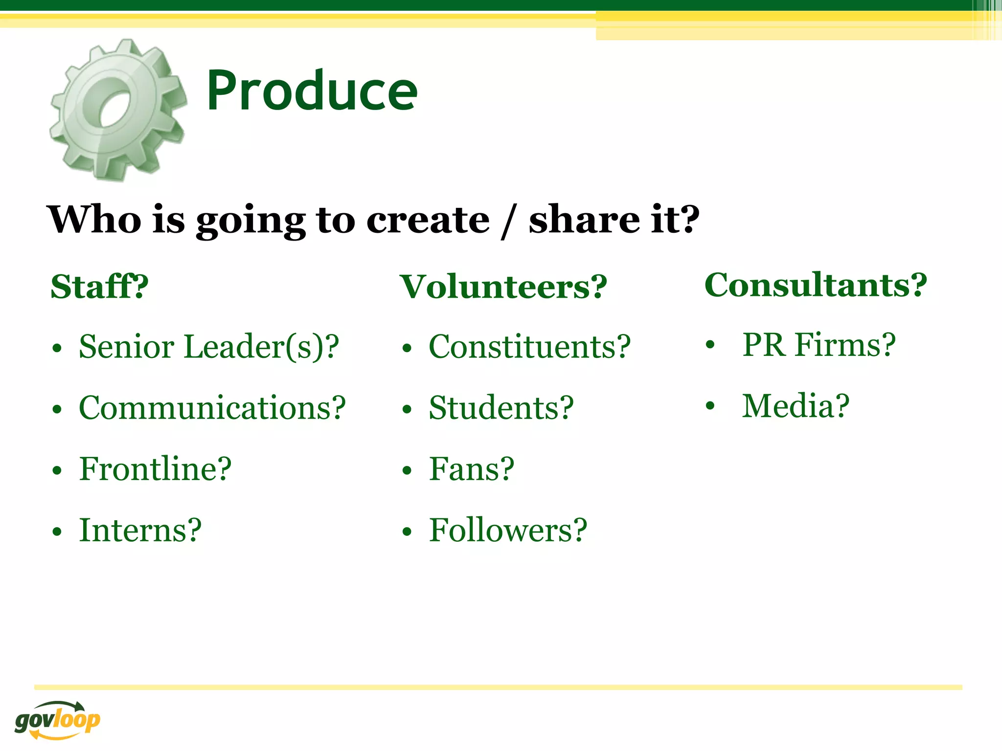 Produce

Who is going to create / share it?
Staff?                 Volunteers?        Consultants?
•  Senior Leader(s)?   •  Constituents?   •  PR Firms?
•  Communications?     •  Students?       •  Media?
•  Frontline?          •  Fans?
•  Interns?            •  Followers?
 