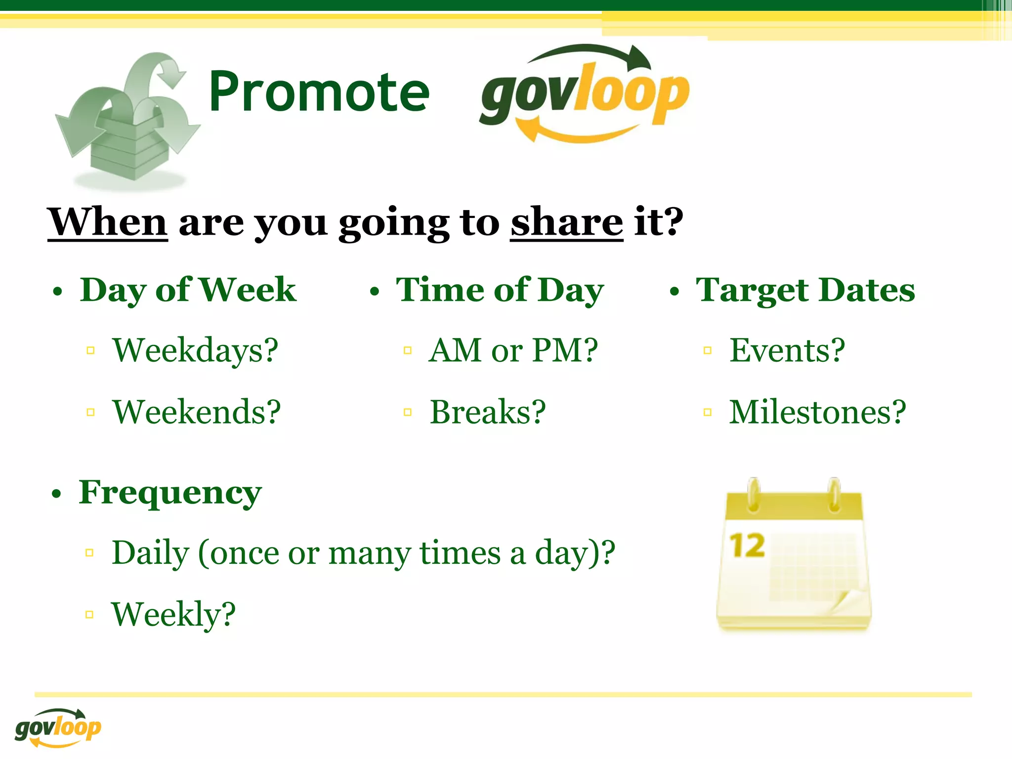 Promote

When are you going to share it?
•  Day of Week      •  Time of Day      •  Target Dates
 ▫  Weekdays?         ▫  AM or PM?        ▫  Events?
 ▫  Weekends?         ▫  Breaks?          ▫  Milestones?

•  Frequency
 ▫  Daily (once or many times a day)?
 ▫  Weekly?
 