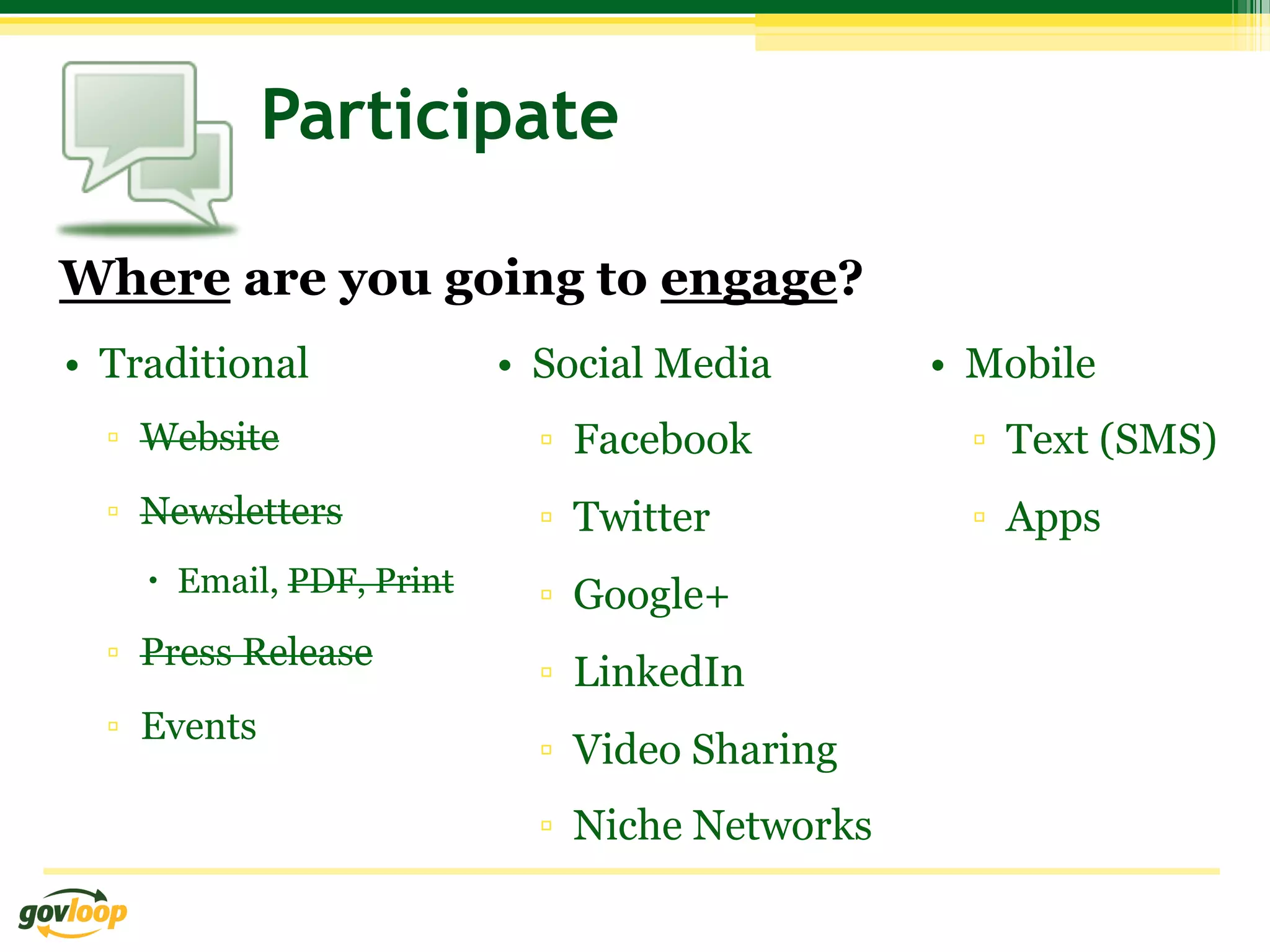 Participate

Where are you going to engage?
•  Traditional              •  Social Media       •  Mobile
  ▫  Website                  ▫  Facebook           ▫  Text (SMS)
  ▫  Newsletters              ▫  Twitter            ▫  Apps
    –  Email, PDF, Print     ▫  Google+
  ▫  Press Release
                              ▫  LinkedIn
  ▫  Events
                              ▫  Video Sharing
                              ▫  Niche Networks
 