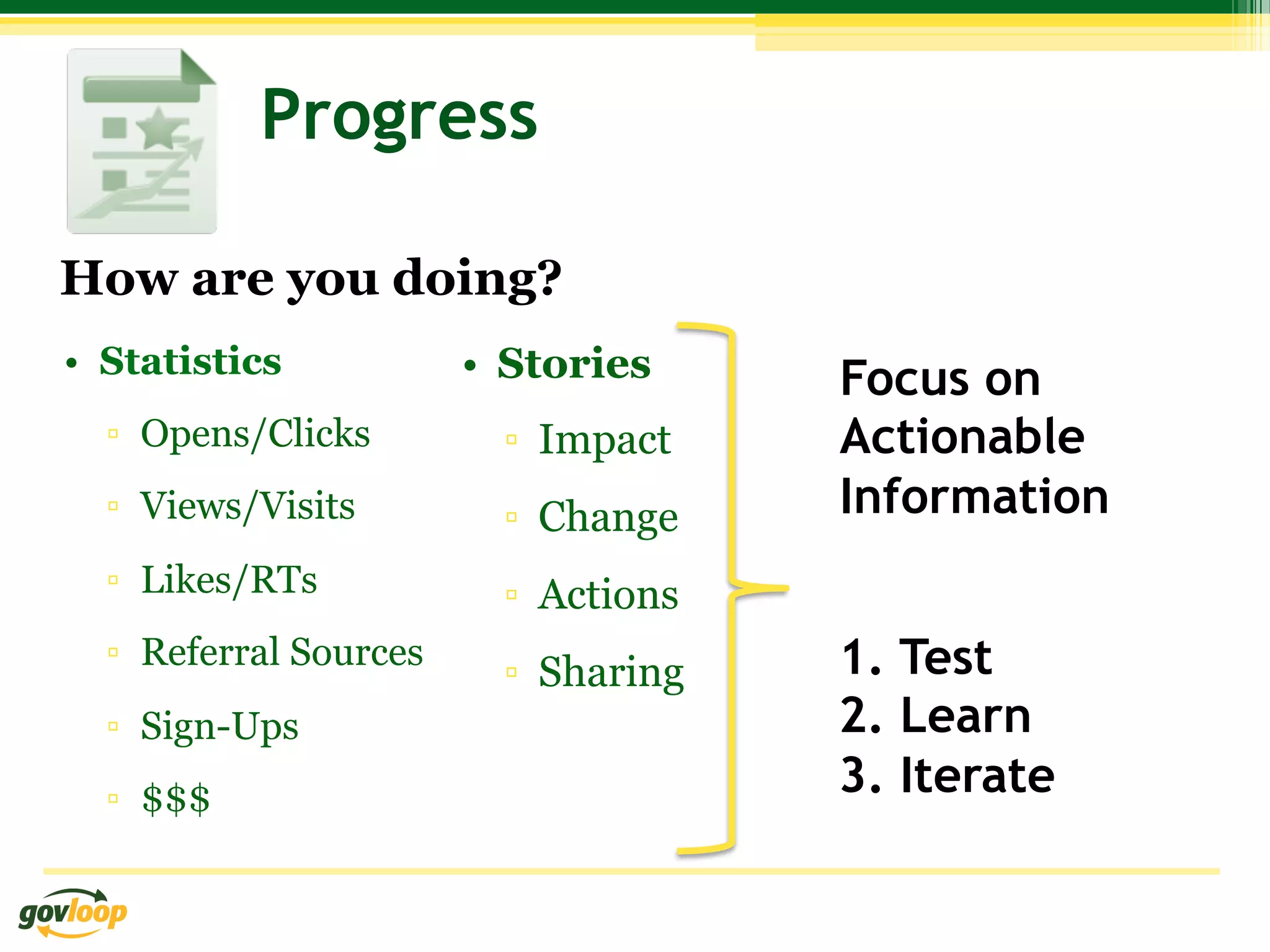 Progress

How are you doing?
•  Statistics           •  Stories     Focus on
  ▫  Opens/Clicks         ▫  Impact    Actionable
  ▫  Views/Visits         ▫  Change    Information
  ▫  Likes/RTs            ▫  Actions
  ▫  Referral Sources
                          ▫  Sharing   1. Test
  ▫  Sign-Ups                          2. Learn
  ▫  $$$                               3. Iterate
 