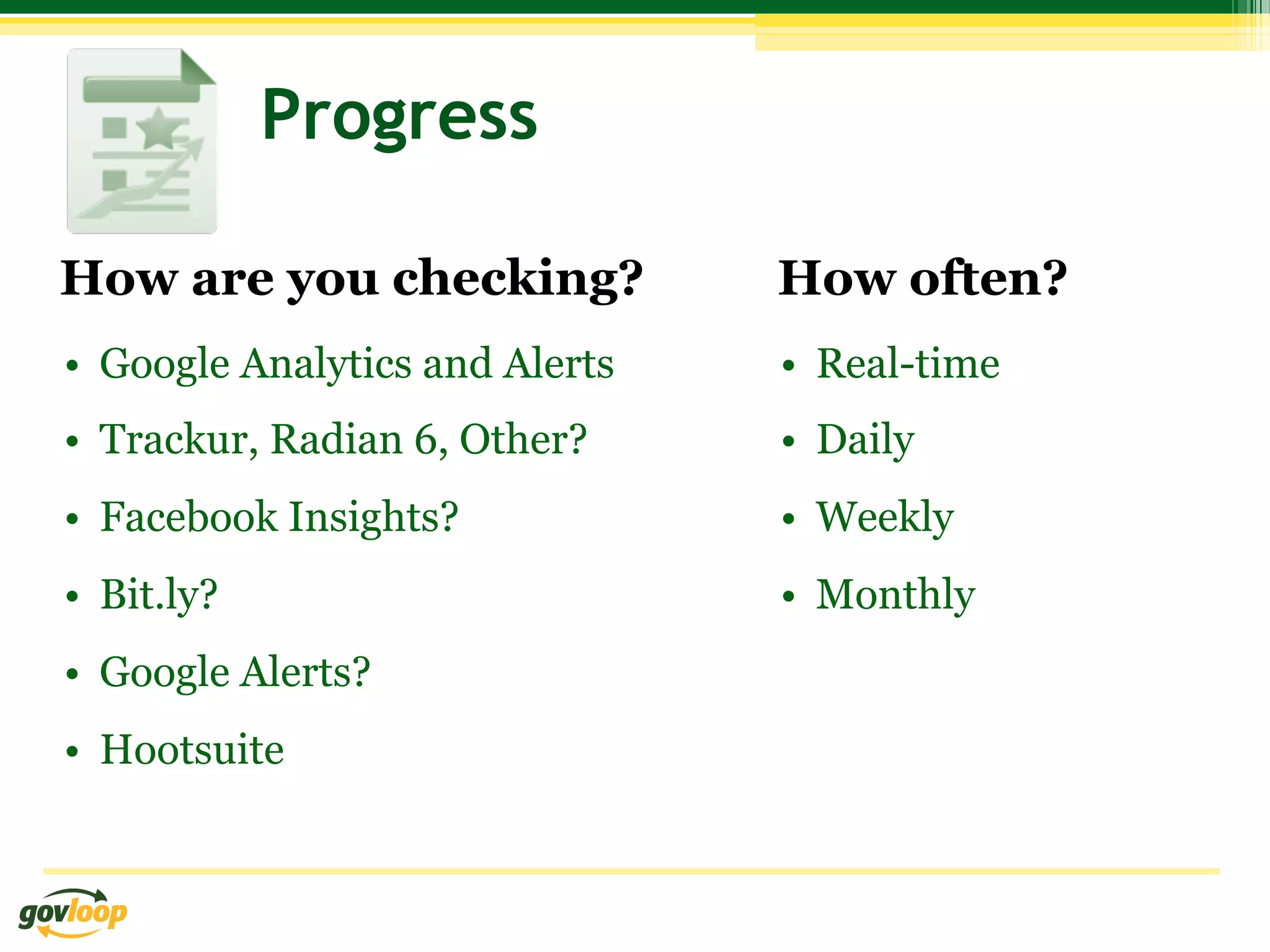 Progress

How are you checking?            How often?
•  Google Analytics and Alerts   •  Real-time
•  Trackur, Radian 6, Other?     •  Daily
•  Facebook Insights?            •  Weekly
•  Bit.ly?                       •  Monthly
•  Google Alerts?
•  Hootsuite
 
