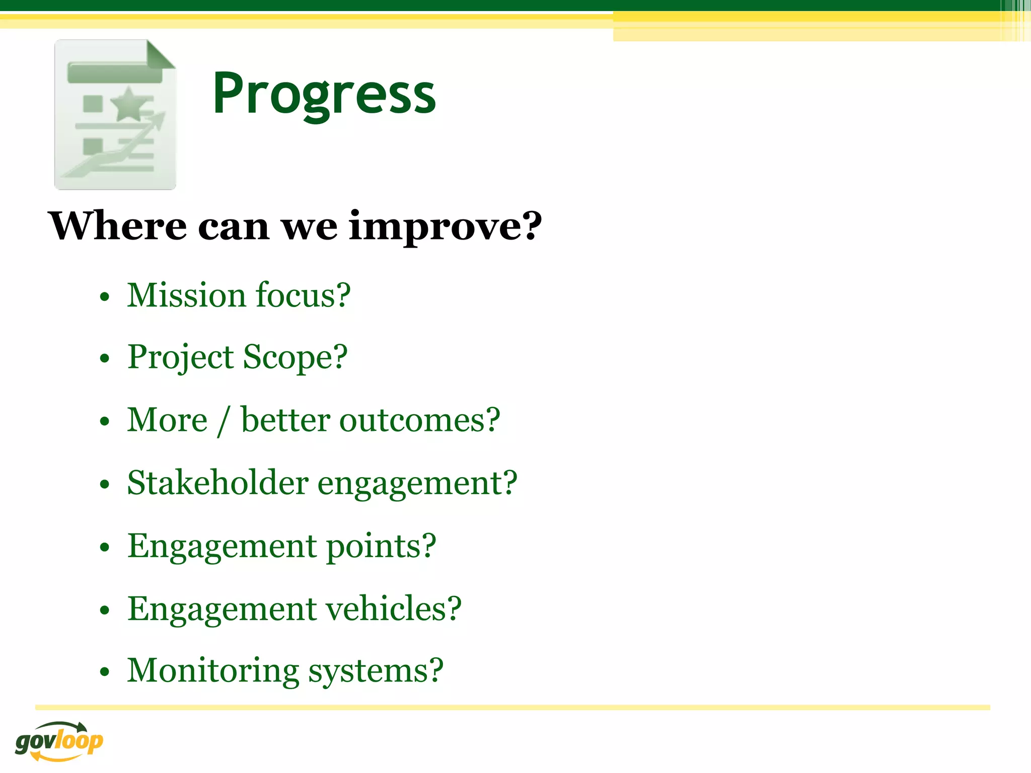 Progress

Where can we improve?
  •  Mission focus?
  •  Project Scope?
  •  More / better outcomes?
  •  Stakeholder engagement?
  •  Engagement points?
  •  Engagement vehicles?
  •  Monitoring systems?
 